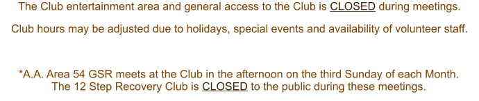 The Club entertainment area and general access to the Club is CLOSED during meetings.  Club hours may be adjusted due to holidays, special events and availability of volunteer staff. *A.A. Area 54 GSR meets at the Club in the afternoon on the third Sunday of each Month.  The 12 Step Recovery Club is CLOSED to the public during these meetings.