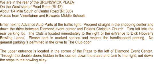 We are in the rear of the BRUNSWICK PLAZA On the West side of Pearl Road (Rt 42) About 1/4 Mile South of Center Road (Rt 303) Across from Visentainer and Edwards Middle Schools  Enter next to Advance Auto Parts at the traffic light.  Proceed straight in the shopping center and down the drive between Diamond event center and Polaris Christian Church.  Turn left into the rear parking lot.  The Club is located immediately to the right of the entrance to Dick Hoovers Bowling Lanes.  Please park in marked spaces and respect the handicapped parking.  No general parking is permitted in the drive to The Club door.  The upper entrance is located in the corner of the Plaza to the left of Diamond Event Center.  Through the double doors hidden in the corner, down the stairs and turn to the right, not down the steps to the bowling alley.