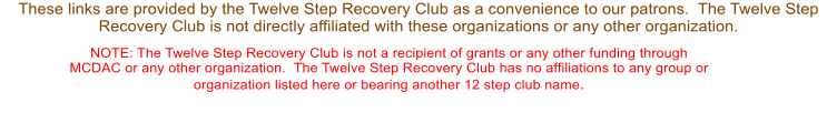 These links are provided by the Twelve Step Recovery Club as a convenience to our patrons.  The Twelve Step Recovery Club is not directly affiliated with these organizations or any other organization.  NOTE: The Twelve Step Recovery Club is not a recipient of grants or any other funding through MCDAC or any other organization.  The Twelve Step Recovery Club has no affiliations to any group or organization listed here or bearing another 12 step club name.